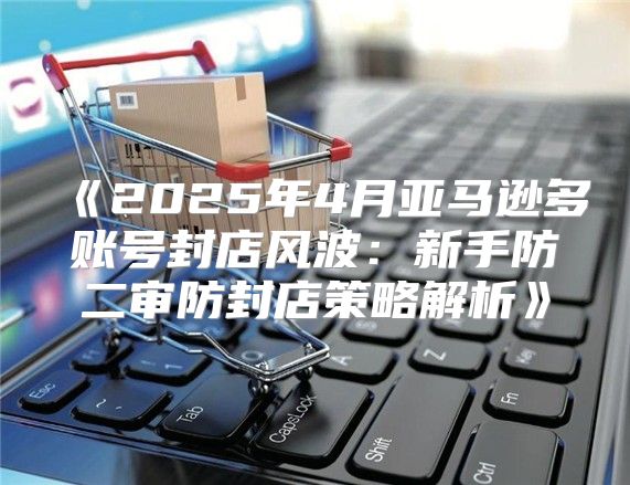 2025年4月亚马逊多账号封店风波：新手防二审防封店策略解析