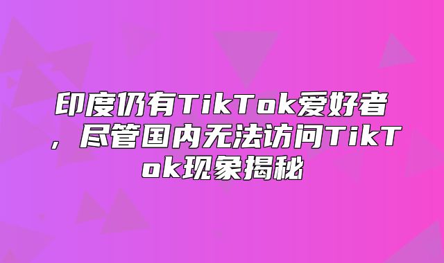 印度仍有TikTok爱好者，尽管国内无法访问TikTok现象揭秘