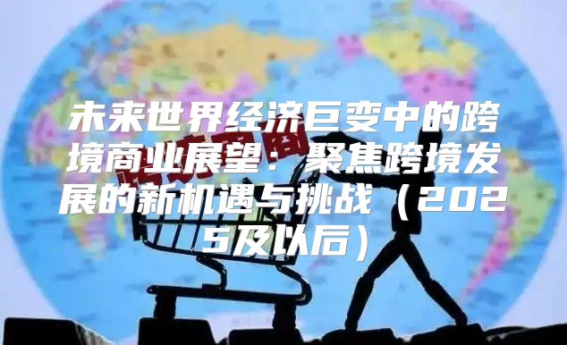 未来世界经济巨变中的跨境商业展望：聚焦跨境发展的新机遇与挑战2025及以后