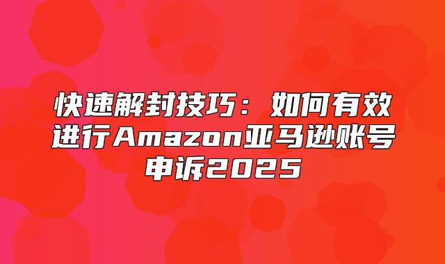 快速解封技巧：如何有效进行Amazon亚马逊账号申诉2025