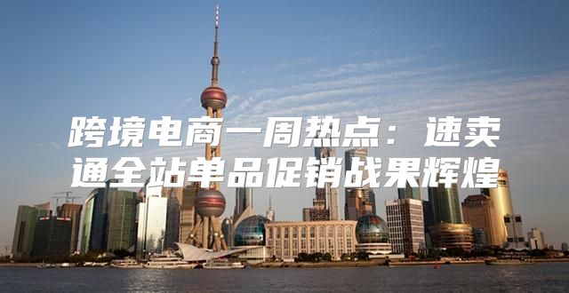 跨境电商一周热点：速卖通全站单品促销战果辉煌