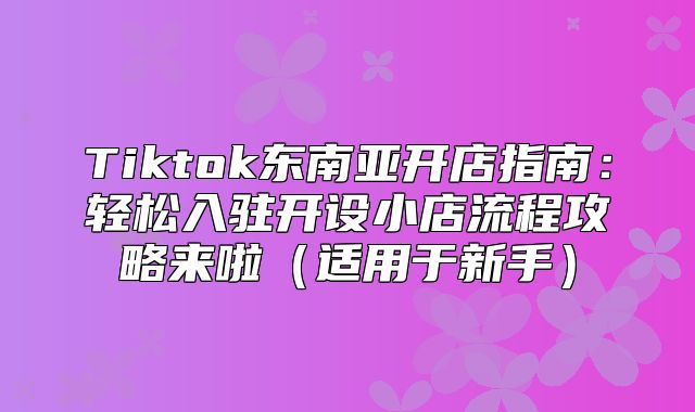 Tiktok东南亚开店指南：轻松入驻开设小店流程攻略来啦适用于新手