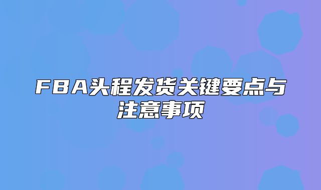 FBA头程发货关键要点与注意事项