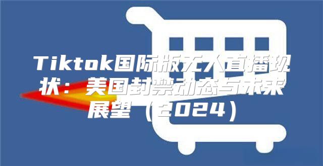 Tiktok国际版无人直播现状：美国封禁动态与未来展望2025