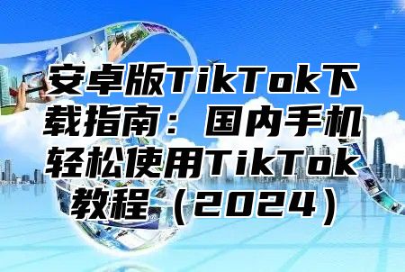 安卓版TikTok下载指南：国内手机轻松使用TikTok教程2025