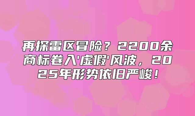 再探雷区冒险？2200余商标卷入'虚假'风波，2025年形势依旧严峻！