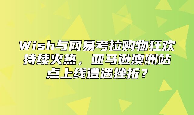 Wish与网易考拉购物狂欢持续火热，亚马逊澳洲站点上线遭遇挫折？