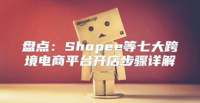 盘点：Shopee等七大跨境电商平台开店步骤详解