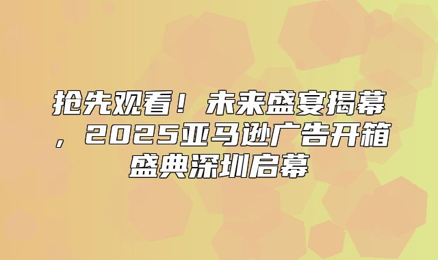 抢先观看！未来盛宴揭幕，2025亚马逊广告开箱盛典深圳启幕