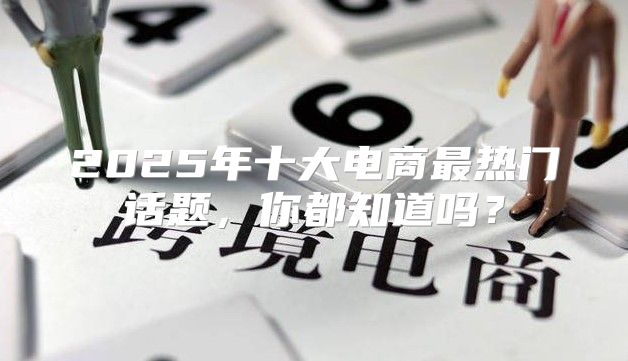 2025年十大电商最热门话题，你都知道吗？