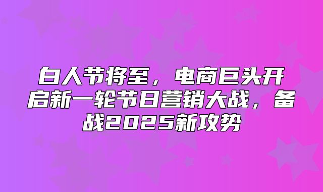 白人节将至，电商巨头开启新一轮节日营销大战，备战2025新攻势