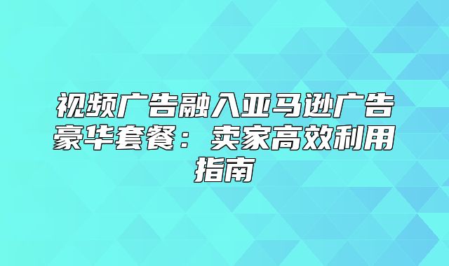视频广告融入亚马逊广告豪华套餐：卖家高效利用指南