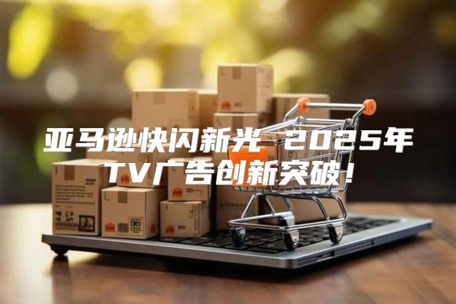 亚马逊快闪新光 2025年TV广告创新突破！