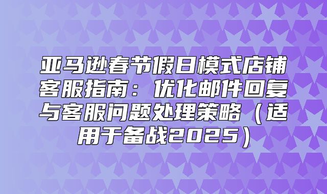 亚马逊春节假日模式店铺客服指南：优化邮件回复与客服问题处理策略适用于备战2025
