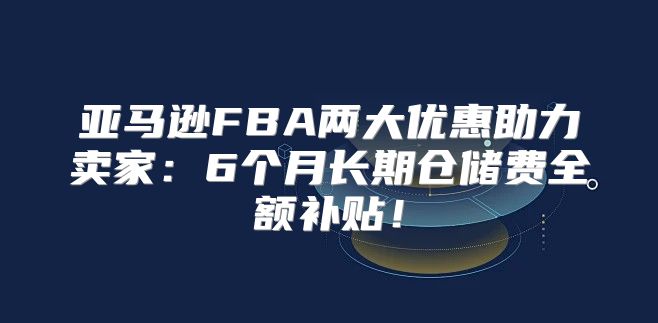 亚马逊FBA两大优惠助力卖家：6个月长期仓储费全额补贴！
