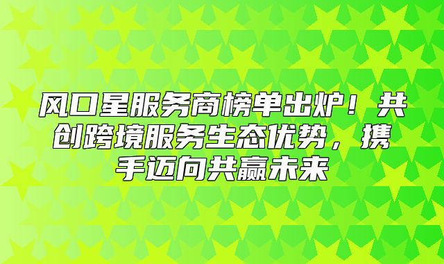 风口星服务商榜单出炉！共创跨境服务生态优势，携手迈向共赢未来