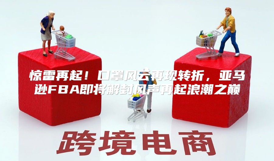 惊雷再起！口罩风云再现转折，亚马逊FBA即将解封风声再起浪潮之巅