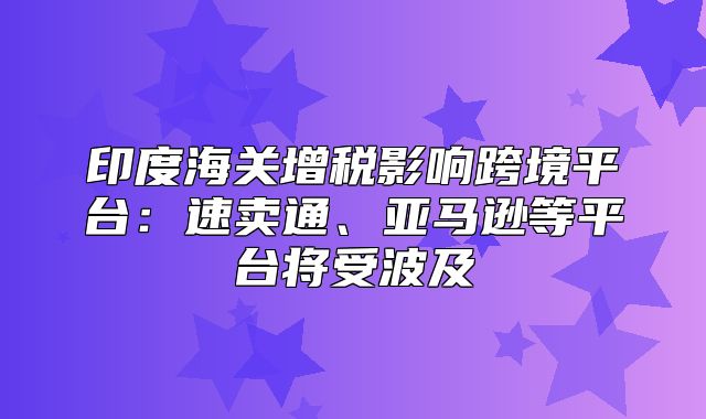 印度海关增税影响跨境平台：速卖通、亚马逊等平台将受波及