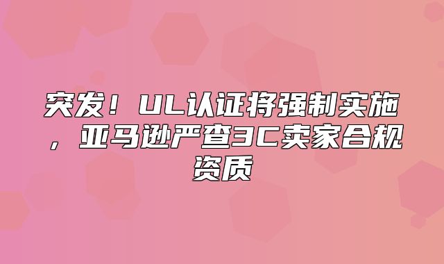 突发！UL认证将强制实施，亚马逊严查3C卖家合规资质