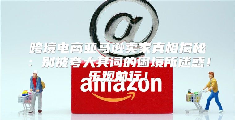 跨境电商亚马逊卖家真相揭秘：别被夸大其词的困境所迷惑！乐观前行！