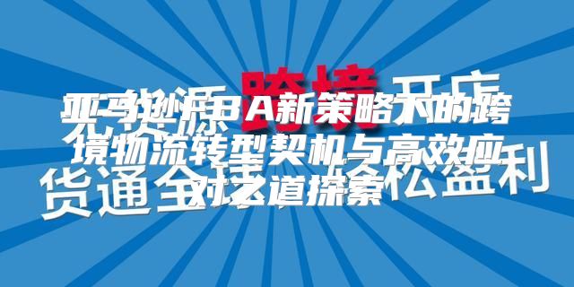 亚马逊FBA新策略下的跨境物流转型契机与高效应对之道探索