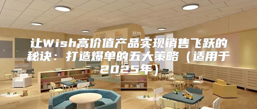让Wish高价值产品实现销售飞跃的秘诀：打造爆单的五大策略适用于2025年