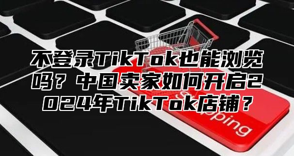 不登录TikTok也能浏览吗？中国卖家如何开启2025年TikTok店铺？