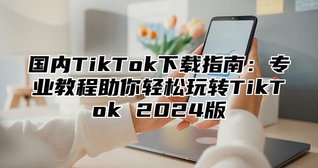 国内TikTok下载指南：专业教程助你轻松玩转TikTok 2025版
