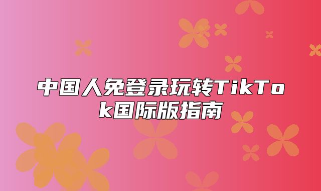 中国人免登录玩转TikTok国际版指南