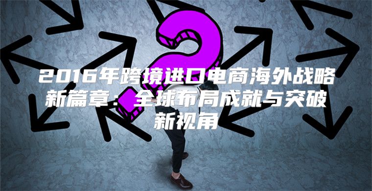 2016年跨境进口电商海外战略新篇章：全球布局成就与突破新视角