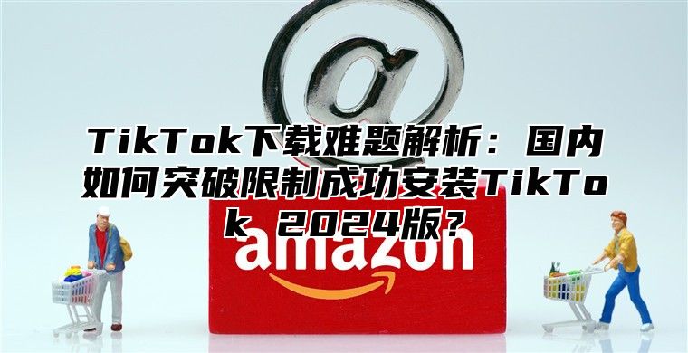 TikTok下载难题解析：国内如何突破限制成功安装TikTok 2025版？