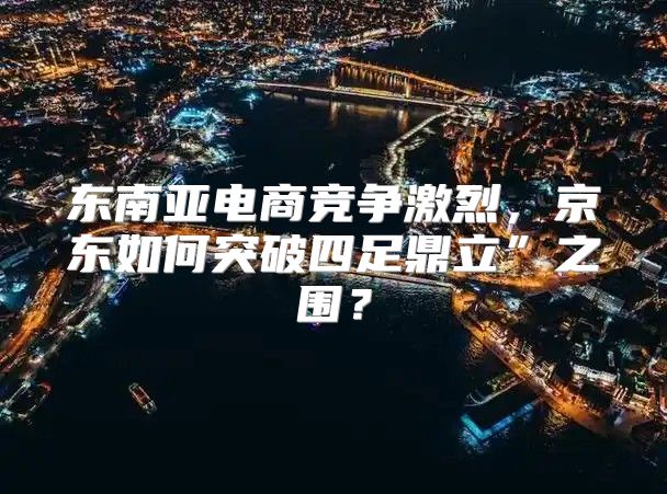 东南亚电商竞争激烈，京东如何突破四足鼎立”之围？