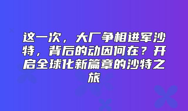 这一次，大厂争相进军沙特，背后的动因何在？开启全球化新篇章的沙特之旅
