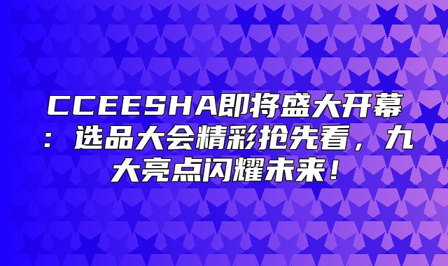 CCEESHA即将盛大开幕：选品大会精彩抢先看，九大亮点闪耀未来！