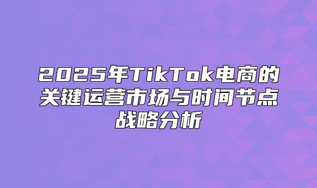 2025年TikTok电商的关键运营市场与时间节点战略分析
