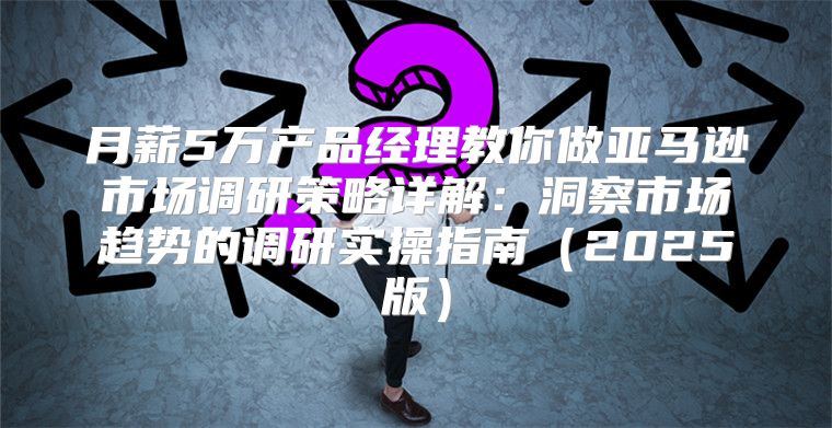 月薪5万产品经理教你做亚马逊市场调研策略详解：洞察市场趋势的调研实操指南2025版