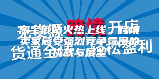 淘宝俄站火热上线，跨境卖家感受强烈竞争氛围的挑战与展望