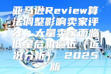 亚马逊Review算法调整影响卖家评分，大量卖家面临低星危机逼近近况分析 2025版