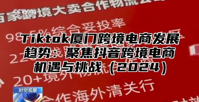 Tiktok厦门跨境电商发展趋势：聚焦抖音跨境电商机遇与挑战2025