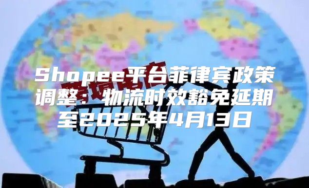 Shopee平台菲律宾政策调整：物流时效豁免延期至2025年4月13日