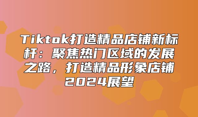 Tiktok打造精品店铺新标杆：聚焦热门区域的发展之路，打造精品形象店铺2025展望