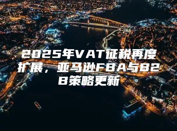 2025年VAT征税再度扩展，亚马逊FBA与B2B策略更新