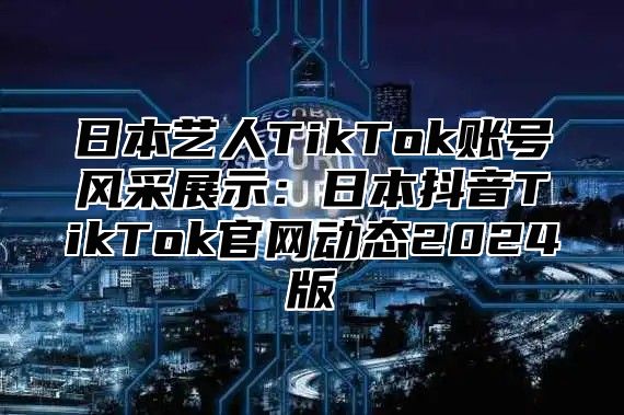 日本艺人TikTok账号风采展示：日本抖音TikTok官网动态2025版