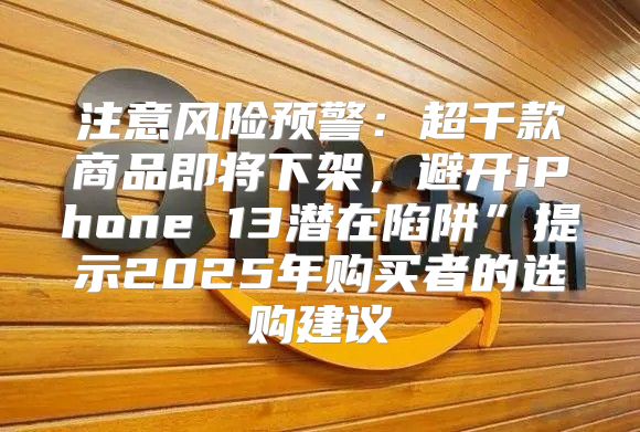 注意风险预警：超千款商品即将下架，避开iPhone 13潜在陷阱”提示2025年购买者的选购建议