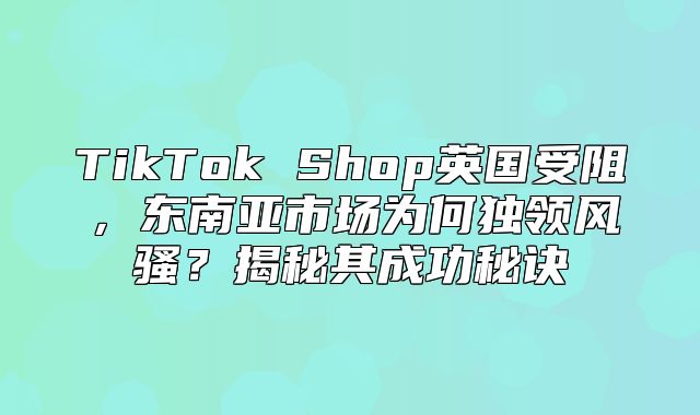 TikTok Shop英国受阻，东南亚市场为何独领风骚？揭秘其成功秘诀