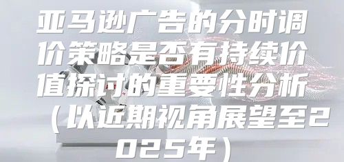 亚马逊广告的分时调价策略是否有持续价值探讨的重要性分析以近期视角展望至2025年