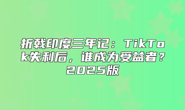 折戟印度三年记：TikTok失利后，谁成为受益者？2025版