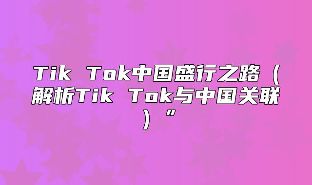Tik Tok中国盛行之路解析Tik Tok与中国关联”