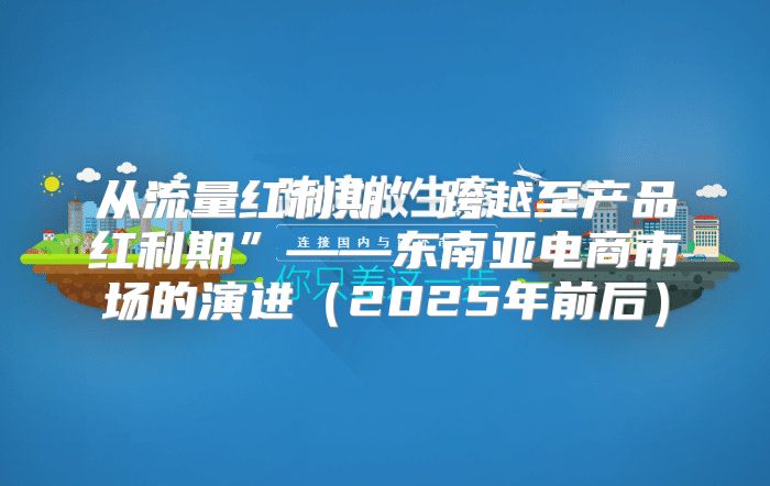 从流量红利期”跨越至产品红利期”——东南亚电商市场的演进2025年前后