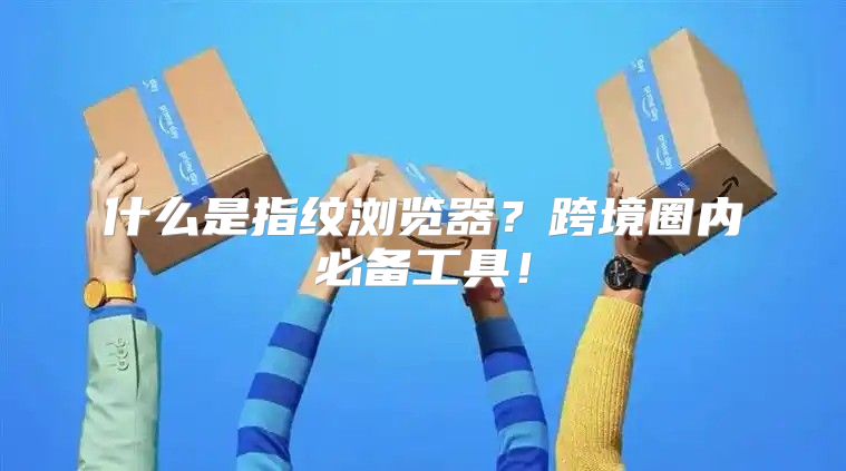 什么是指纹浏览器？跨境圈内必备工具！